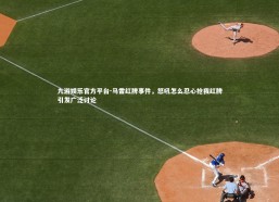 九游娱乐官方平台-马雷红牌事件，怒吼怎么忍心抢我红牌引发广泛讨论
